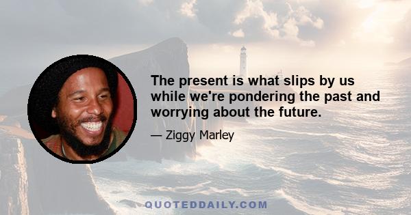 The present is what slips by us while we're pondering the past and worrying about the future.