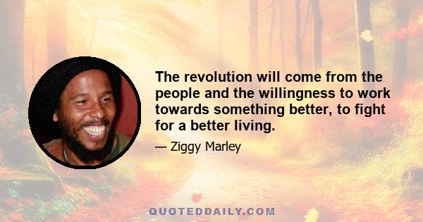 The revolution will come from the people and the willingness to work towards something better, to fight for a better living.