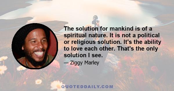 The solution for mankind is of a spiritual nature. It is not a political or religious solution. It's the ability to love each other. That's the only solution I see.