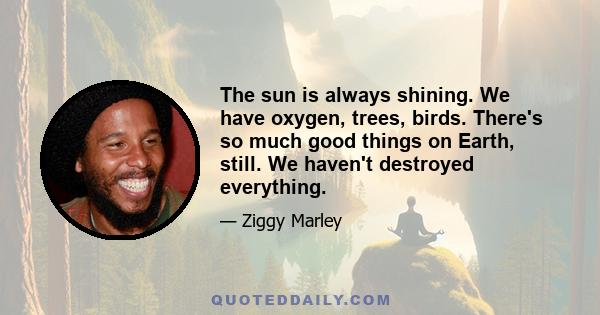 The sun is always shining. We have oxygen, trees, birds. There's so much good things on Earth, still. We haven't destroyed everything.