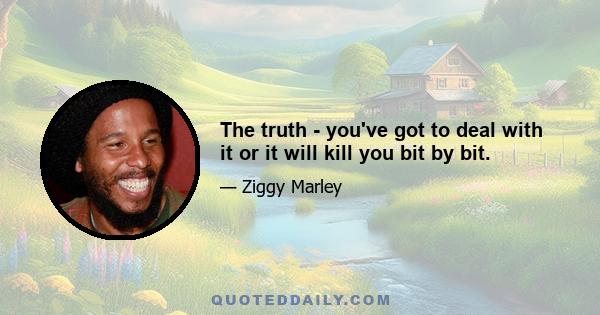 The truth - you've got to deal with it or it will kill you bit by bit.