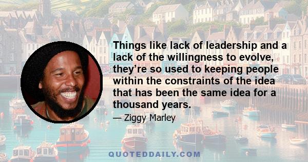 Things like lack of leadership and a lack of the willingness to evolve, they’re so used to keeping people within the constraints of the idea that has been the same idea for a thousand years.