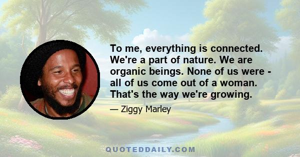 To me, everything is connected. We're a part of nature. We are organic beings. None of us were - all of us come out of a woman. That's the way we're growing.