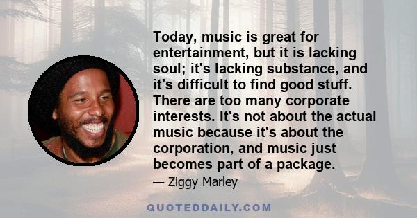 Today, music is great for entertainment, but it is lacking soul; it's lacking substance, and it's difficult to find good stuff. There are too many corporate interests. It's not about the actual music because it's about