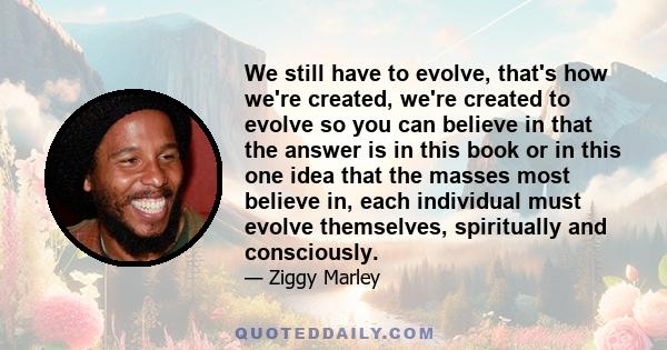 We still have to evolve, that's how we're created, we're created to evolve so you can believe in that the answer is in this book or in this one idea that the masses most believe in, each individual must evolve