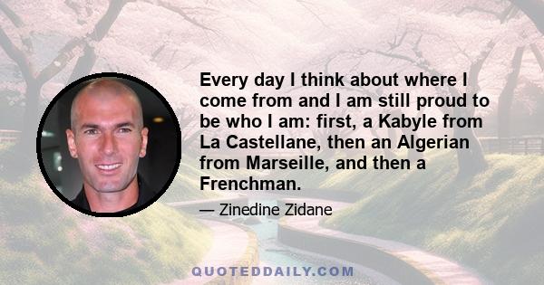 Every day I think about where I come from and I am still proud to be who I am: first, a Kabyle from La Castellane, then an Algerian from Marseille, and then a Frenchman.