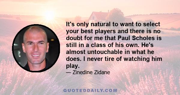 It's only natural to want to select your best players and there is no doubt for me that Paul Scholes is still in a class of his own. He's almost untouchable in what he does. I never tire of watching him play.