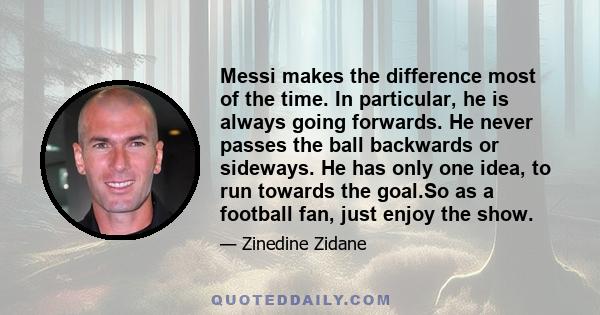 Messi makes the difference most of the time. In particular, he is always going forwards. He never passes the ball backwards or sideways. He has only one idea, to run towards the goal.So as a football fan, just enjoy the 