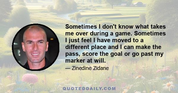 Sometimes I don't know what takes me over during a game. Sometimes I just feel I have moved to a different place and I can make the pass, score the goal or go past my marker at will.