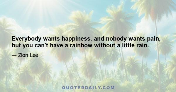 Everybody wants happiness, and nobody wants pain, but you can't have a rainbow without a little rain.