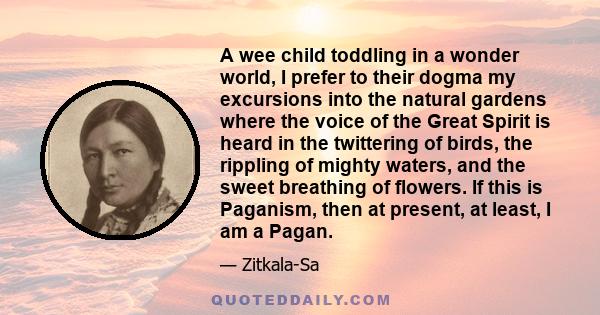 A wee child toddling in a wonder world, I prefer to their dogma my excursions into the natural gardens where the voice of the Great Spirit is heard in the twittering of birds, the rippling of mighty waters, and the