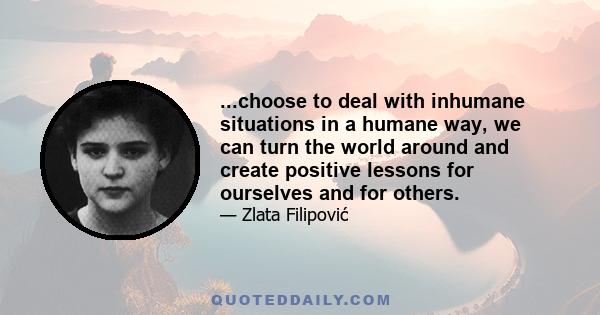 ...choose to deal with inhumane situations in a humane way, we can turn the world around and create positive lessons for ourselves and for others.