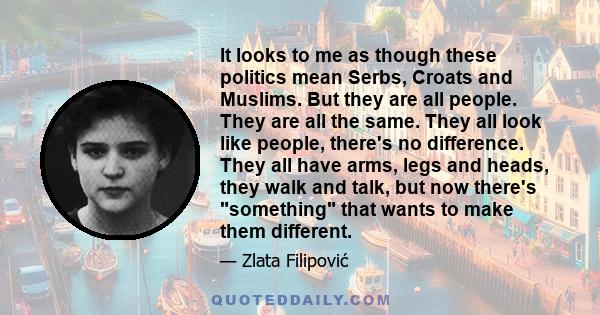 It looks to me as though these politics mean Serbs, Croats and Muslims. But they are all people. They are all the same. They all look like people, there's no difference. They all have arms, legs and heads, they walk and 