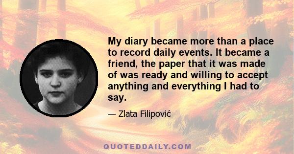 My diary became more than a place to record daily events. It became a friend, the paper that it was made of was ready and willing to accept anything and everything I had to say.