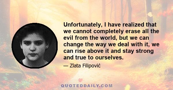 Unfortunately, I have realized that we cannot completely erase all the evil from the world, but we can change the way we deal with it, we can rise above it and stay strong and true to ourselves.