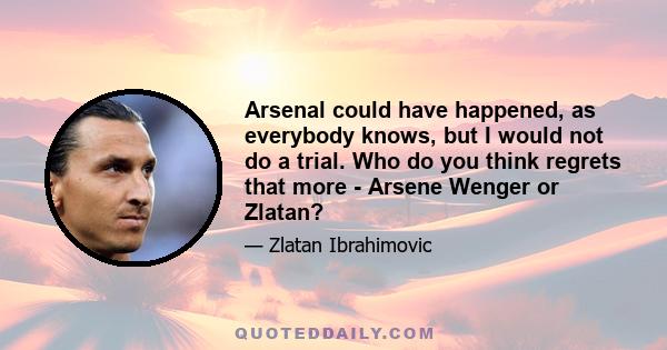 Arsenal could have happened, as everybody knows, but I would not do a trial. Who do you think regrets that more - Arsene Wenger or Zlatan?