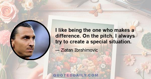 I like being the one who makes a difference. On the pitch, I always try to create a special situation.