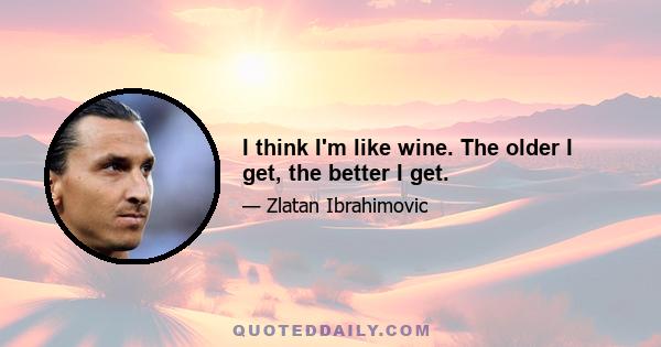 I think I'm like wine. The older I get, the better I get.