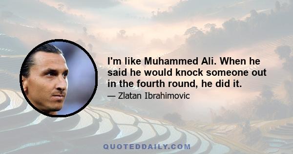 I'm like Muhammed Ali. When he said he would knock someone out in the fourth round, he did it.