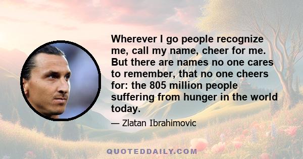 Wherever I go people recognize me, call my name, cheer for me. But there are names no one cares to remember, that no one cheers for: the 805 million people suffering from hunger in the world today.