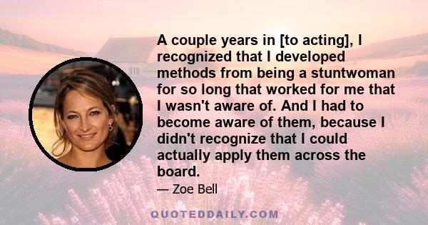 A couple years in [to acting], I recognized that I developed methods from being a stuntwoman for so long that worked for me that I wasn't aware of. And I had to become aware of them, because I didn't recognize that I