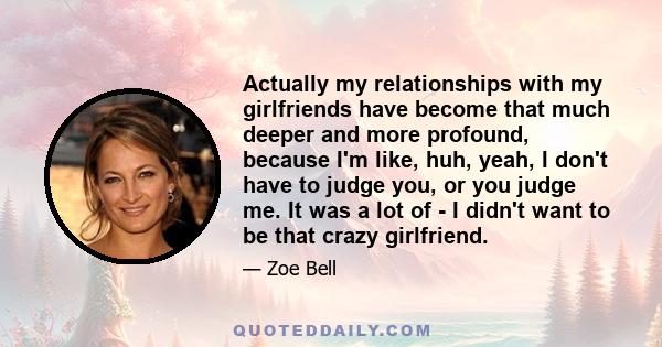 Actually my relationships with my girlfriends have become that much deeper and more profound, because I'm like, huh, yeah, I don't have to judge you, or you judge me. It was a lot of - I didn't want to be that crazy