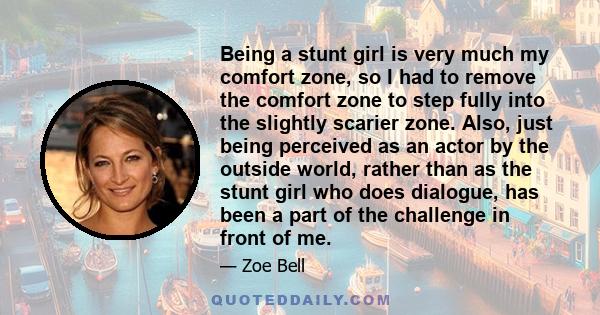 Being a stunt girl is very much my comfort zone, so I had to remove the comfort zone to step fully into the slightly scarier zone. Also, just being perceived as an actor by the outside world, rather than as the stunt