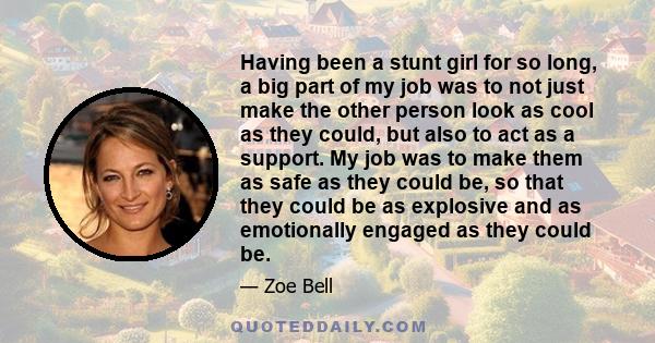 Having been a stunt girl for so long, a big part of my job was to not just make the other person look as cool as they could, but also to act as a support. My job was to make them as safe as they could be, so that they