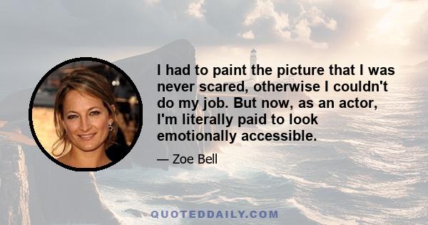 I had to paint the picture that I was never scared, otherwise I couldn't do my job. But now, as an actor, I'm literally paid to look emotionally accessible.