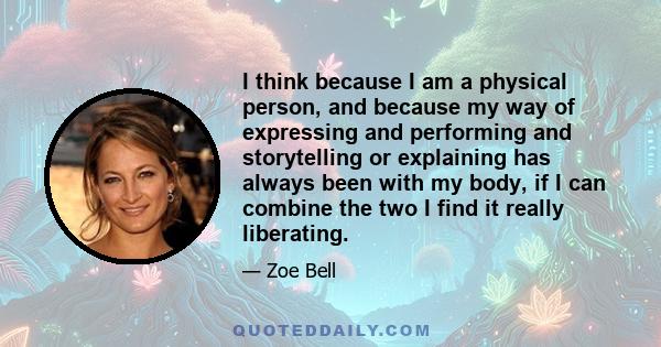 I think because I am a physical person, and because my way of expressing and performing and storytelling or explaining has always been with my body, if I can combine the two I find it really liberating.