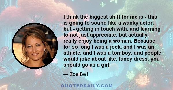 I think the biggest shift for me is - this is going to sound like a wanky actor, but - getting in touch with, and learning to not just appreciate, but actually really enjoy being a woman. Because for so long I was a