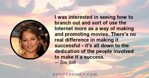 I was interested in seeing how to branch out and sort of use the Internet more as a way of making and promoting movies. There's no real difference in making it successful - it's all down to the dedication of the people