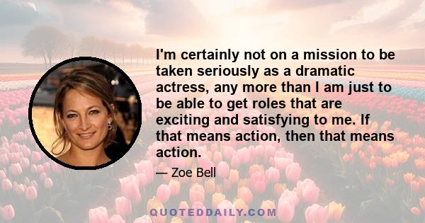 I'm certainly not on a mission to be taken seriously as a dramatic actress, any more than I am just to be able to get roles that are exciting and satisfying to me. If that means action, then that means action.