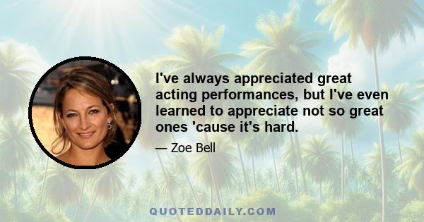 I've always appreciated great acting performances, but I've even learned to appreciate not so great ones 'cause it's hard.