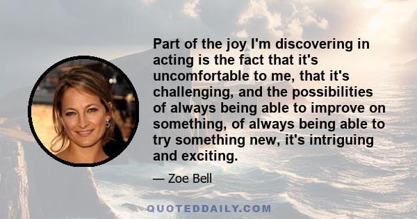 Part of the joy I'm discovering in acting is the fact that it's uncomfortable to me, that it's challenging, and the possibilities of always being able to improve on something, of always being able to try something new,