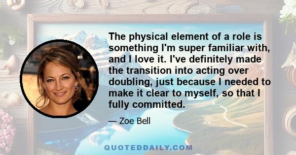 The physical element of a role is something I'm super familiar with, and I love it. I've definitely made the transition into acting over doubling, just because I needed to make it clear to myself, so that I fully