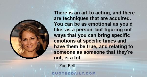 There is an art to acting, and there are techniques that are acquired. You can be as emotional as you'd like, as a person, but figuring out ways that you can bring specific emotions at specific times and have them be