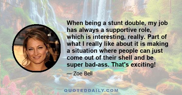 When being a stunt double, my job has always a supportive role, which is interesting, really. Part of what I really like about it is making a situation where people can just come out of their shell and be super bad-ass. 