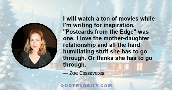 I will watch a ton of movies while I'm writing for inspiration. Postcards from the Edge was one. I love the mother-daughter relationship and all the hard humiliating stuff she has to go through. Or thinks she has to go