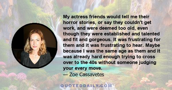 My actress friends would tell me their horror stories, or say they couldn't get work, and were deemed too old, even though they were established and talented and fit and gorgeous. It was frustrating for them and it was