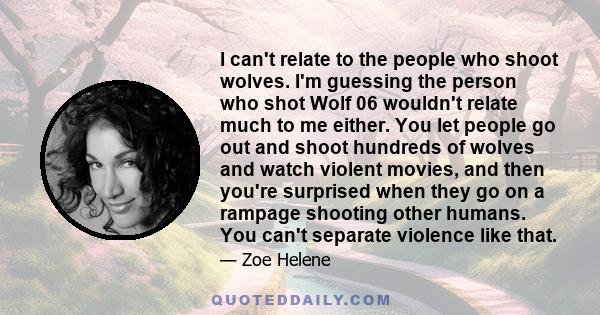 I can't relate to the people who shoot wolves. I'm guessing the person who shot Wolf 06 wouldn't relate much to me either. You let people go out and shoot hundreds of wolves and watch violent movies, and then you're