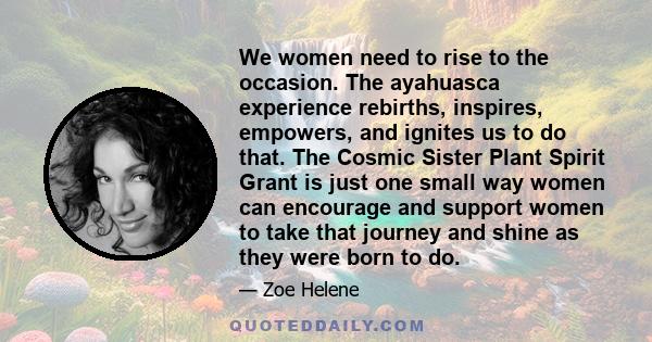 We women need to rise to the occasion. The ayahuasca experience rebirths, inspires, empowers, and ignites us to do that. The Cosmic Sister Plant Spirit Grant is just one small way women can encourage and support women