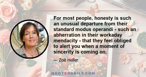 For most people, honesty is such an unusual departure from their standard modus operandi - such an abherration in their workaday mendacity - that they feel obliged to alert you when a moment of sincerity is coming on.