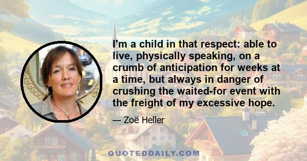 I'm a child in that respect: able to live, physically speaking, on a crumb of anticipation for weeks at a time, but always in danger of crushing the waited-for event with the freight of my excessive hope.