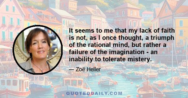 It seems to me that my lack of faith is not, as I once thought, a triumph of the rational mind, but rather a failure of the imagination - an inability to tolerate mistery.