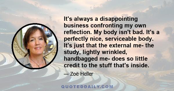 It's always a disappointing business confronting my own reflection. My body isn't bad. It's a perfectly nice, serviceable body. It's just that the external me- the study, lightly wrinkled, handbagged me- does so little