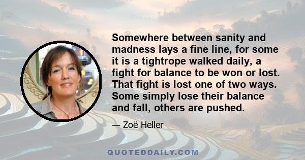 Somewhere between sanity and madness lays a fine line, for some it is a tightrope walked daily, a fight for balance to be won or lost. That fight is lost one of two ways. Some simply lose their balance and fall, others