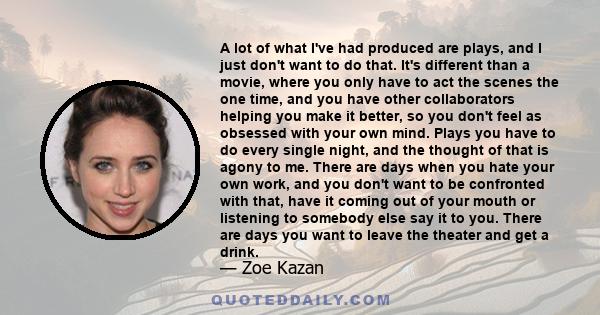 A lot of what I've had produced are plays, and I just don't want to do that. It's different than a movie, where you only have to act the scenes the one time, and you have other collaborators helping you make it better,