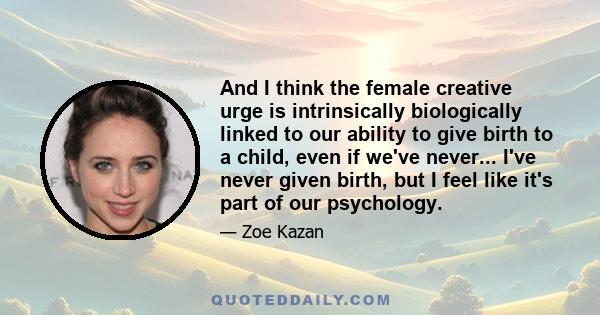 And I think the female creative urge is intrinsically biologically linked to our ability to give birth to a child, even if we've never... I've never given birth, but I feel like it's part of our psychology.