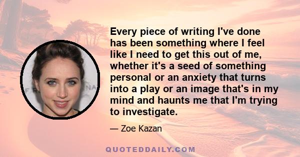 Every piece of writing I've done has been something where I feel like I need to get this out of me, whether it's a seed of something personal or an anxiety that turns into a play or an image that's in my mind and haunts 